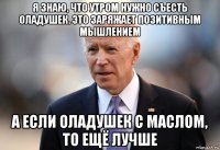 я знаю, что утром нужно съесть оладушек. это заряжает позитивным мышлением а если оладушек с маслом, то ещё лучше