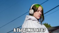 а ты думал кто?