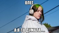 олег, а я-то думала. . .