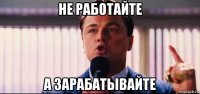 не работайте а зарабатывайте