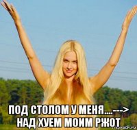  под столом у меня....---> над хуем моим ржот