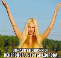  справку покажи от венеролога, что ты здорова