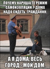 почему нарушаете режим самоизоляции ? дома надо сидеть, гражданин. а я дома. весь город - мой дом.