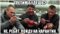 третим будешь? не, ребят, пойду на карантин.