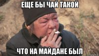 еще бы чай такой что на майдане был