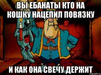 вы ебанаты кто на кошку нацепил повязку и как она свечу держит