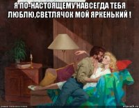 я по-настоящему навсегда тебя люблю,светлячок мой яркенький ! 