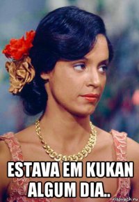  estava em kukan algum dia..