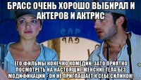 брасс очень хорошо выбирал и актеров и актрис его фильмы конечно комедии, зато приятно посмотреть на настоящие женские тела без модификаций - он не приглашает к себе силикон!