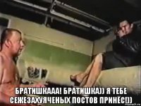  братишкааа! братишка)) я тебе сежезахуяченых постов принёс!))