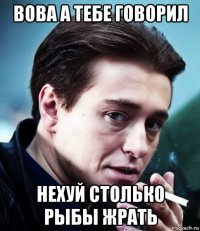 вова а тебе говорил нехуй столько рыбы жрать