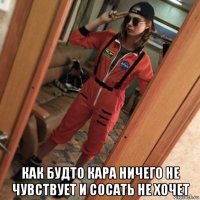  как будто кара ничего не чувствует и сосать не хочет
