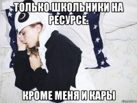 только школьники на ресурсе. кроме меня и кары