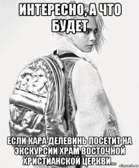 интересно, а что будет если кара делевинь посетит на экскурсии храм восточной христианской церкви...