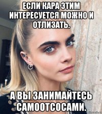 если кара этим интересуется можно и отлизать. а вы занимайтесь самоотсосами.