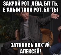 закрой рот, лёха, бл*ть, ё*аный твой рот, бл*ть! заткнись нах*уй, алексей!