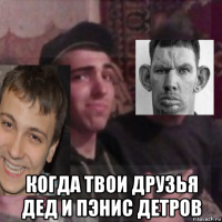  когда твои друзья дед и пэнис детров