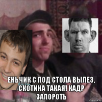  еньчик с под стола вылез, скотина такая! кадр запороть