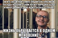 жгите свечи, пейте вино, кушайте из красивой посуды, не копите хлам. носите нарядное белье и никогда, никогда не ждите особого случая! жизнь обрывается в одном мгновение!