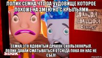 лолик:семка.что за чудовище которое похоже на змею но с крыльями семка:это ядовитый дракон скользкокрыл. лолик:давай сматываться отсюда пока он нас не съел!