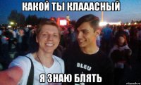 какой ты клааасный я знаю блять
