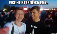 уже не втерпёжь ему.. 
