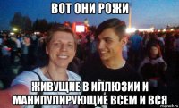 вот они рожи живущие в иллюзии и манипулирующие всем и вся