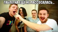 таблетка ещё не рассосалась... 