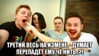  третий весь на измене, - думает перепадёт ему чё нить..?!