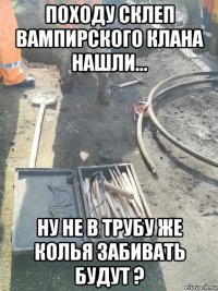 походу склеп вампирского клана нашли... ну не в трубу же колья забивать будут ?