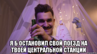  я б остановил свой поезд на твоей центральной станции