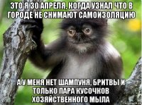 это я 30 апреля, когда узнал что в городе не снимают самоизоляцию а у меня нет шампуня, бритвы и только пара кусочков хозяйственного мыла
