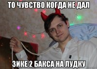 то чувство когда не дал зике 2 бакса на лудку
