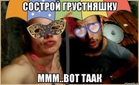 сострой грустняшку ммм..вот таак
