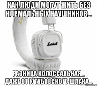 как люди могут жить без нормальных наушников... разница колоссальная... даже от ютубовского шлака...