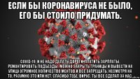 если бы коронавируса не было, его бы стоило придумать. covid-19, и не надо делать дороги, платить зарплаты, ремонтировать подъезды. можно закрыть границы и вывести на улицу огромное количество ментов и все запрещать, несмотря на то, разумно это или нет. спасибо тебе, вирус, ты все сделал за нас.