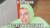 я петушок и отсосу и в жопу дам