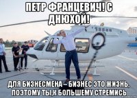 петр францевич! с днюхой! для бизнесмена – бизнес это жизнь, поэтому ты,к большему стремись