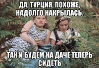 да, турция, похоже, надолго накрылась. так и будем на даче теперь сидеть