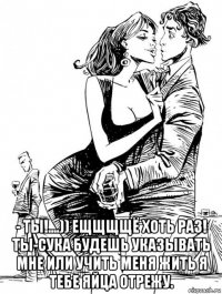  - ты!....)) ещщщщё хоть раз! ты-сука будешь указывать мне или учить меня жить я тебе яйца отрежу.