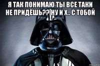 я так понимаю ты все таки не придёшь?? ну и х.. с тобой 