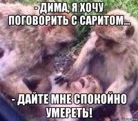 - дима, я хочу поговорить с саритом... - дайте мне спокойно умереть!