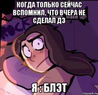 когда только сейчас вспомнил, что вчера не сделал дз я : блэт