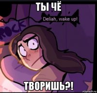 ты чё творишь?!