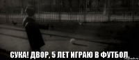  сука! двор, 5 лет играю в футбол.