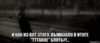  и как из вот этого, вымахало в итоге "тттакое" блять?!...