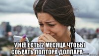  у неё есть 2 месяца чтобы собрать полтора доллара.....