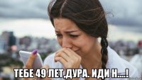  тебе 49 лет,дура. иди н....!