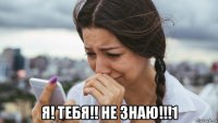  я! тебя!! не знаю!!!1