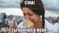 сука! ты кончил в меня!